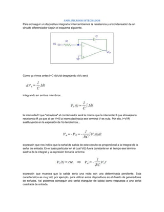 AMPLIFICADOR INTEGRADOR
Para conseguir un dispositivo integrador intercambiamos la resistencia y el condensador de un
circuito diferenciador según el esquema siguiente.




Como ya vimos antes I=C dVc/dt despejando dVc será




integrando en ambos miembros...




la intensidad I que "atraviesa" el condensador será la misma que la intensidad I que atraviesa la
resistencia R ya que al ser V=0 la intensidad hacia ese terminal V-es nula. Por ello, I=Vi/R
sustituyendo en la expresión de Vo tendremos...




expresión que nos indica que la señal de salida de este circuito es proporcional a la integral de la
señal de entrada. En el caso particular en el cual Vi(t) fuera constante en el tiempo ese término
saldría de la integral y la expresión tomaría la forma




expresión que muestra que la salida sería una recta con una determinada pendiente. Esta
característica es muy útil, por ejemplo, para utilizar estos dispositivos en el diseño de generadores
de señales. Así podemos conseguir una señal triangular de salida como respuesta a una señal
cuadrada de entrada.
 