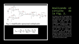 Analizando el
circuito de
la Fig. 2.
Se observa que la intensidad de
salida posee un signo menos, lo
que quiere decir que la señal esta
invertida, lo que produce un
resultado erróneo en la
multiplicación ya que en este caso
se están multiplicando dos
señales positivas y el resultado ha
de ser positivo. Este es el motivo
por el cual se coloca un
amplificador en configuración
inversora. Analizando el último
bloque se obtiene la expresión de
la salida total del circuito. En la
siguiente ecuación las resistencias
1 y 2 tienen el mismo valor:
 