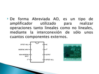 De forma Abreviada AO, es un tipo de amplificador utilizado para realizar operaciones tanto lineales como no lineales, mediante la interconexión de sólo unos cuantos componentes externos. 