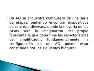 Un AO se encuentra compuesto de una serie de etapas, pudiendo encontrar dispositivos de este tipo diversos, donde la mayoría de los casos será la imaginación del propio fabricante la que determine las características del amplificador, fundamentalmente, la configuración de un AO puede estar constituida por los siguientes bloques: 