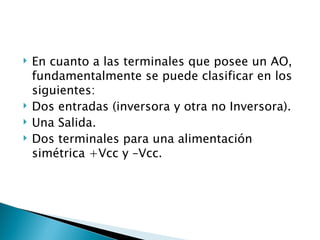 En cuanto a las terminales que posee un AO, fundamentalmente se puede clasificar en los siguientes: Dos entradas (inversora y otra no Inversora). Una Salida. Dos terminales para una alimentación simétrica +Vcc y –Vcc. 