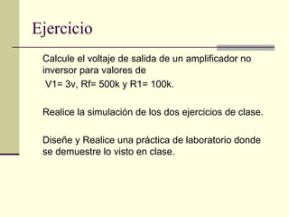 Ejercicio
 Calcule el voltaje de salida de un amplificador no
 inversor para valores de
  V1= 3v, Rf= 500k y R1= 100k.

 Realice la simulación de los dos ejercicios de clase.

 Diseñe y Realice una práctica de laboratorio donde
 se demuestre lo visto en clase.
 