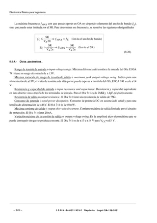 Electronica Básica para Ingenieros



     La máxima frecuencia ƒMAX con que puede operar un OA no depende solamente del ancho de banda (ƒc),
sino que puede estar limitada por el SR. Para determinar esa frecuencia, se resuelve las siguientes desigualdades


                                 SR
                         ƒC ≤          ⇒ ƒ MAX = ƒ C     (lim ita el ancho de banda )
                                VA 2 π
                                      SR               SR
                            ƒC >            ⇒ ƒ MAX =          (lim ita el SR )
                                     VA 2 π           VA 2 π
                                                                                                       (8.26)


8.5.4.-   Otros parámetros


     Rango de tensión de entrada o input voltage range. Máxima diferencia de tensión a la entrada del OA. El OA
741 tiene un rango de entrada de ± 13V.
     Máxima variación de rango de tensión de salida o maximun peak output voltage swing. Indica para una
alimentación de ±15V, el valor de tensión más alta que se puede esperar a la salida del OA. El OA 741 es de ±14
V.
     Resistencia y capacidad de entrada o input resistence and capacitance. Resistencia y capacidad equivalente
en lazo abierto vista a través de los terminales de entrada. Para el OA 741 es de 2MΩ y 1.4pF, respectivamente.
     Resistencia de salida o output resistence. El OA 741 tiene una resistencia de salida de 75Ω.
     Consumo de potencia o total power dissipation. Consumo de potencia DC en ausencia de señal y para una
tensión de alimentación de ±15V. El OA 741 es de 50mW.
     Máxima corriente de salida o output short circuit current. Corriente máxima de salida limitada por el circuito
de protección. El OA 741 tiene 25mA.
     Variación máxima de la tensión de salida o output voltage swing. Es la amplitud pico-pico máxima que se
puede conseguir sin que se produzca recorte. El OA 741 es de ±13 a ±14 V para VCC=±15 V.




   – 148 –                                  I.S.B.N.:84-607-1933-2   Depósito     Legal:SA-138-2001
 