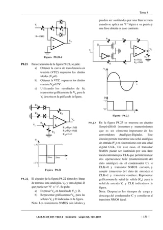 Tema 8

                                                                              pueden ser sustituidos por una llave cerrada
          Vi                                                                  cuando se aplica un "1" lógico a su puerta y
                                                                              una llave abierta en caso contrario.
                   R           R          R

              R=10kΩ
                                                                                      R              R           R
                                                  Vo
                                                                          D

                                                                                                                              Vo
                                                                  Vi


                      Figura P8.20.d                                                                                    RL
                                                                                                             R=33kΩ
                                                                                                             RL=12kΩ
P8.21   Para el circuito de la figura P8.21, se pide:                                     R              R

          a) Obtener la curva de transferencia en                                Vi
                tensión (VTC) supuesto los diodos
                ideales (Vd=0).
          b) Obtener la VTC supuesto los diodos
                con una Vd=0.7V.                                                                                 t
          c) Utilizando los resultados de b),
                representar gráficamente la Vo para la
                Vi descrita en la gráfica de la figura.                          D
                                                                                 "1"
           R3
                                                                                 "0"
                                                                                                             t
           R4                         R5
                                                                                              Figura P8.22
                                                   Vo
                 R1                                               P8.23       En la figura P8.23 se muestra un circuito
         Vi
                                           R 1 =R2 =15kΩ                      Sample&Hold (muestreo y mantenimiento)
                            R2             R 3 =R5 =10kΩ                      que es un elemento importante de los
                                           R 4 =1kΩ                           convertidores Analógico-Digitales.        Este
           Vi                                                                 circuito permite muestrear una señal analógica
                                                                              de entrada (Vi) en sincronismo con una señal
          1V
                                                                              digital CLK. En este caso, el transistor
                                                                              NMOS puede ser sustituido por una llave
                                                                              ideal controlada por CLK que permite realizar
                        10ms       20ms
                                              t                               dos operaciones: hold (mantenimiento del
         –1 V                                                                 dato analógico en el condensador C) si
                                                                              CLK=0 y transistor NMOS cortado, y
                       Figura P8.21
                                                                              sample (muestreo del dato de entrada) si
                                                                              CLK=1 y transistor conduce. Representar
P8.22   El circuito de la figura P8.22 tiene dos líneas                       gráficamente la señal de salida (Vo) para la
        de entrada: una analógica, Vi, y otra digital, D                      señal de entrada Vi y CLK indicada en la
        que puede ser "0" o "1". Se pide:                                     figura.
           a) Expresar Vo en función de Vi y D.                               Nota: Despreciar los tiempos de carga y
           b) Representar gráficamente Vo para las                            descarga del condensador C y considerar al
                señales Vi y D indicadas en la figura.                        transistor NMOS ideal.
        Nota: Los transistores NMOS son ideales y



              I.S.B.N.:84-607-1933-2          Depósito     Legal:SA-138-2001                                         – 155 –
 