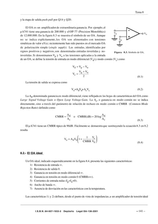 Tema 8

y la etapa de salida push-pull por Q14 y Q20.

    El OA es un amplificador de extraordinaria ganancia. Por ejemplo, el
µA741 tiene una ganancia de 200.000 y el OP-77 (Precision Monolithics)           Vn                        Vo
de 12.000.000. En la figura 8.3 se muestra el símbolo de un OA. Aunque
no se indica explícitamente, los OA son alimentados con tensiones                    Vp
simétricas de valor ±Vcc; recientemente han sido puestos en el mercado OA
de polarización simple (single supply). Las entradas, identificadas por
signos positivos y negativos, son denominadas entradas invertidas y no-          Figura 8.3. Símbolo de OA,
invertidas. Si denominamos Vp y Vn a las tensiones aplicadas a la entrada
de un OA, se define la tensión de entrada en modo diferencial (Vd) y modo común (Vc) como

                                                Vd = Vp − Vn
                                                     Vp + Vn
                                                Vc =
                                                        2                                                (8.1)

    La tensión de salida se expresa como

                                              Vo=AdVd+AcVc                                               (8.2)

     La Ad, denominada ganancia en modo diferencial, viene reflejada en las hojas de características del OA como
Large Signal Voltage Gain o Open Loop Voltage Gain. La Ac, o ganancia en modo común no se indica
directamente, sino a través del parámetro de relación de rechazo en modo común o CMRR (Common-Mode
Rejection Ratio) definido como

                                         Ad                        A
                               CMRR =           o CMRR(dB) = 20 log d
                                         Ac                        Ac                                    (8.3)

     El µA741 tiene un CMRR típico de 90dB. Fácilmente se demuestra que sustituyendo la ecuación 8.3 en 8.2
resulta

                                                       1       Vc 
                                       Vo = A d Vd 1 +            
                                                    CMRR       Vd                                      (8.4)


8.2.- El OA ideal

    Un OA ideal, indicado esquemáticamente en la figura 8.4, presenta las siguientes características:
       1) Resistencia de entrada ∞.
       2) Resistencia de salida 0.
       3) Ganancia en tensión en modo diferencial ∞.
       4) Ganancia en tensión en modo común 0 (CMRR=∞).
       5) Corrientes de entrada nulas (Ip=In=0).
       6) Ancho de banda ∞.
       7) Ausencia de desviación en las características con la temperatura.

    Las características 1) y 2) definen, desde el punto de vista de impedancias, a un amplificador de tensión ideal




             I.S.B.N.:84-607-1933-2   Depósito    Legal:SA-138-2001                                     – 141 –
 