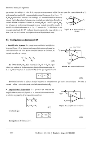 Electronica Básica para Ingenieros


que no está afectado por el valor de la carga que se conecta a su salida. Por otra parte, las características 4) y 5)
aplicadas a la ecuación 8.2 crean una indeterminación ya que al ser Ad=∞ ⇒
                                                                                           In =0
Vo=AdVd debería ser infinito. Sin embargo, esa indeterminación se resuelve
                                                                                      Vn
cuando Vd=0; el producto AdVd da como resultado un valor finito. Por ello, la                                    Vo
                                                                                                         ∞
entrada del OA ideal tiene corrientes de nulas (Ip=In=0) y verifica que Vp=Vn         Vp
                                                                                             Ip =0
(en el caso de realimentación negativa); este modelo simplifica mucho el
análisis de circuitos basados en el OA. El modelo del OA ideal solo es un
concepto idealizado del OA real que sin embargo resulta muy práctico y se Figura 8 . 4 . Representación del
                                                                                                   OA ideal.
acerca con mucha exactitud al comportamiento real de estos circuitos.



8.3.- Configuraciones básicas del OA

• Amplificador inversor. La ganancia en tensión del amplificador
                                                                                                     masa virtual
inversor (figura 8.5) se obtiene analizando el circuito y aplicando las
características del OA ideal. Si las corrientes a través de las líneas de      Vi
                                                                                            R1           R2
entrada son nulas, se cumple

                       Vi − Vn Vn − Vo                                                                                  Vo
                              =
                         R1      R2                                   (8.5)

     En el OA ideal Vn=Vp. Pero en este caso Vp=0 ⇒ Vn=0, y por
                                                                                     Figura 8.5. Amplificador inversor.
ello, a este nudo se le denomina masa virtual al tener una tensión de
0. Si Vn=0, sustituyendo en la ecuación 8.5 resulta que la ganancia vale

                                                  V    R
                                                A= o =− 2
                                                  Vi   R1
                                                                                                               (8.6)

     El término inversor es debido al signo negativo de esta expresión que indica un desfase de 180º entre la
entrada y salida. La impedancia de entrada de este circuito es R1.

•   Amplificador no-inversor. La ganancia en tensión del
amplificador no-inversor (figura 8.6) se resuelve de manera similar                         R1          R2
al anterior caso a partir de las siguientes ecuaciones

                              V = R1                                                                                  Vo
                               n R +R
                                                                                      Vi
                                     2    1
                              
                              
                              Vn = Vp = Vi
                                                                               Figura 8.6. Amplificador no-inversor.
                                                              (8.7)

    resultando que
                                                  V     R
                                               A = o =1+ 2
                                                  Vi    R1
                                                                                                               (8.8)

    La impedancia de entrada es ∞.




    – 142 –                                 I.S.B.N.:84-607-1933-2       Depósito   Legal:SA-138-2001
 