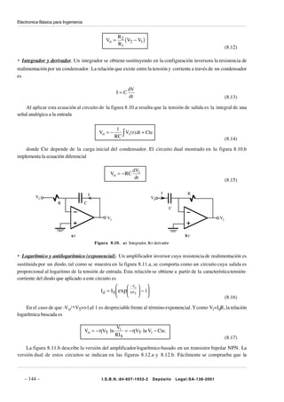 Electronica Básica para Ingenieros


                                                          R2
                                                   Vo =      (V2 − V1 )
                                                          R1
                                                                                                                    (8.12)

• Integrador y derivador. Un integrador se obtiene sustituyendo en la configuración inversora la resistencia de
realimentación por un condensador. La relación que existe entre la tensión y corriente a través de un condensador
es

                                                                dV
                                                          I=C
                                                                dt                                                  (8.13)

    Al aplicar esta ecuación al circuito de la figura 8.10.a resulta que la tensión de salida es la integral de una
señal analógica a la entrada

                                                          1
                                                         RC ∫
                                               Vo = −         Vi ( t ) dt + Cte
                                                                                                                    (8.14)

    donde Cte depende de la carga inicial del condensador. El circuito dual mostrado en la figura 8.10.b
implementa la ecuación diferencial

                                                                   dVi
                                                     Vo = − RC
                                                                    dt                                              (8.15)

                                         I                                         I            R
         Vi                                                                   Vi
                     R               C
                                                                                       C

                                                    Vi                                                         Vi



                            a)                                                                 b)
                                             Figura 8.10. a) Integrador, b ) derivador


• Logarítmico y antilogarítmico (exponencial). Un amplificador inversor cuya resistencia de realimentación es
sustituida por un diodo, tal como se muestra en la figura 8.11.a, se comporta como un circuito cuya salida es
proporcional al logaritmo de la tensión de entrada. Esta relación se obtiene a partir de la característica tensión-
corriente del diodo que aplicado a este circuito es
                                                               − Vo  
                                                I d = I S  exp ηVT  − 1
                                                                                                                (8.16)

    En el caso de que -Vo/ η VT>>1,el 1 es despreciable frente al término exponencial. Y como Vi=IdR, la relación
logarítmica buscada es

                                                         Vi
                                     Vo = − ηVT ln            = − ηVT ln Vi − Cte.
                                                         RI S
                                                                                                                    (8.17)

    La figura 8.11.b describe la versión del amplificador logarítmico basado en un transistor bipolar NPN. La
versión dual de estos circuitos se indican en las figuras 8.12.a y 8.12.b. Fácilmente se comprueba que la



   – 144 –                                       I.S.B.N.:84-607-1933-2       Depósito     Legal:SA-138-2001
 