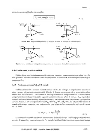 Tema 8

expresión de este amplificador exponencial es


                                          Vo = − I SR exp(Vi / ηVT )
                                                                                                             (8.18)

          Vi (>0)     R     Id                                            Vi (>0)   R    IC




                                              Vo (< 0)                                                 Vo (< 0)


                                 a)                                                           b)
             Figura 8.11. Amplificador logarítmico. a) basado en un diodo , b ) basado en un transistor bipolar.


          Vi (>0)                     R                                   Vi (>0)       IC     R

              Id



                                              Vo (< 0)                                                 Vo (< 0)


                                 a)                                                           b)
     Figura 8.12. Amplificador antilogarítmico o exponencial. a) basado en un diodo , b ) basado en un transistor bipolar.



8.5.- Limitaciones prácticas del OA

     El OA real tiene unas limitaciones y especificaciones que pueden ser importantes en algunas aplicaciones. En
este apartado se presentan las especificaciones más importantes en dominio DC, transitorio y frecuencia propias
de cualquier OA.

8.5.1.- Tensiones y corrientes “off-set” de entrada

     Un OA debe tener 0V a su salida cuando la entrada vale 0V. Sin embargo, en amplificadores reales no es
cierto y aparece indeseables tensiones de salida del orden de decenas a centenas de mV en ausencia de señal de
entrada. Este efecto es debido a las corrientes de entrada y disimetrías de la etapa diferencial. El modelo de este
comportamiento se realiza a través de los siguientes parámetros: tensión off-set de entrada o VOS (input offset
voltage), corriente offset de entrada IB (input offset current) y corriente de polarización de entrada IOS (input bias
current). Para el OA 741, estos parámetros valen VOS=1mV, IOS=20nA e IB=80nA. En la figura 8.13 se indica el
modelo utilizado para caracterizar estos parámetros. La IOS e IB la se definen a partir de las corrientes de entrada
del OA como:

                                                                         Ip + In
                                             I OS = I p − I n   e IB =
                                                                            2                                       (8.19)

    Existen versiones de OA que reducen al mínimo estos parámetros aunque a veces implique degradar otros
aspectos de ejecución y encarecer su precio. Por ejemplo, la utilización de transistores superbeta en la etapa




             I.S.B.N.:84-607-1933-2           Depósito     Legal:SA-138-2001                                          – 145 –
 