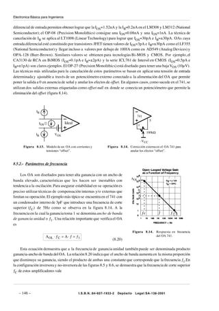 Electronica Básica para Ingenieros


diferencial de entrada permiten obtener lograr que la IOS=1.52nA y la IB=0.2nA en el LM308 y LM312 (National
Semiconductor); el OP-08 (Precision Monolithics) consigue una IOS=0.08nA y una IOS=1nA. La técnica de
cancelación de IB se aplica al LT1008 (Linear Technology) para lograr que IOS=30pA e IB=±30pA. OAs cuya
entrada diferencial esté constituido por transistores JFET tienen valores de IOS=3pA e IB=±30pA como el LF355
(National Semiconductor) y llegar incluso a valores por debajo de 100fA como en AD549 (Analog Devices) y
OPA-128 (Burr-Brown). Similares valores se obtienen para tecnologías Bi-MOS y CMOS. Por ejemplo, el
CA3130 de RCA en BiMOS (IOS=0.1pA e IB=±2pA) y la serie ICL761 de Intersil en CMOS (IOS=0.5pA e
IB=±1pA) son claros ejemplos. El OP-27 (Precision Monolithics) está diseñado para tener una baja VOS (10µV).
Las técnicas más utilizadas para la cancelación de estos parámetros se basan en aplicar una tensión de entrada
determinada y ajustable a través de un potenciómetro externo conectado a la alimentación del OA que permite
poner la salida a 0 en ausencia de señal y anular los efectos de offset. En algunos casos, como sucede en el 741, se
utilizan dos salidas externas etiquetadas como offset null en donde se conecta un potenciómetro que permite la
eliminación del offset (figura 8.14).



               IB
                                                                                   741
                                                                                                5
                 IOS /2              Ideal                                          1

                                                                                             100kΩ
               IB           VOS

                                                                                        -V CC
      Figura 8.13. Modelo de un OA con corrientes y            Figura 8.14. Corrección externa en el OA 741 para
                   tensiones “offset”.                                      anular los efectos “offset”.



8.5.2.- Parámetros de frecuencia

     Los OA son diseñados para tener alta ganancia con un ancho de
                                                                              AOL
banda elevado, características que les hacen ser inestables con
tendencia a la oscilación. Para asegurar estabilidad en su operación es
preciso utilizar técnicas de compensación internas y/o externas que
limitan su operación. El ejemplo más típico se encuentra en el 741 con              A

un condensador interno de 3pF que introduce una frecuencia de corte
superior (ƒC) de 5Hz como se observa en la figura 8.14. A la
frecuencia en la cual la ganancia toma 1 se denomina ancho de banda                     ƒc            ƒ       ƒ1
de ganancia unidad o ƒ1. Una relación importante que verifica el OA
es
                                                                                 Figura 8.14.        Respuesta en frecuencia
                      A OL ⋅ ƒ C = A ⋅ ƒ = ƒ1                                                        del OA 741.
                                                                  (8.20)

     Esta ecuación demuestra que a la frecuencia de ganancia unidad también puede ser denominada producto
ganancia-ancho de banda del OA. La relación 8.20 indica que el ancho de banda aumenta en la misma proporción
que disminuye su ganancia, siendo el producto de ambas una constante que corresponde que la frecuencia ƒ1.En
la configuración inversora y no-inversora de las figuras 8.5 y 8.6, se demuestra que la frecuencia de corte superior
ƒC de estos amplificadores vale




   – 146 –                                   I.S.B.N.:84-607-1933-2   Depósito    Legal:SA-138-2001
 