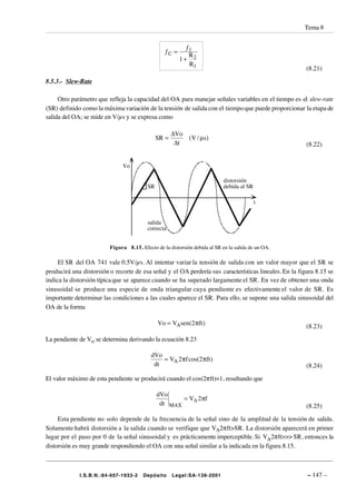 Tema 8


                                                          ƒ1
                                                 ƒC =
                                                           R
                                                        1+ 2
                                                           R1
                                                                                                        (8.21)

8.5.3.- Slew-Rate

     Otro parámetro que refleja la capacidad del OA para manejar señales variables en el tiempo es el slew-rate
(SR) definido como la máxima variación de la tensión de salida con el tiempo que puede proporcionar la etapa de
salida del OA; se mide en V/µs y se expresa como

                                                     ∆Vo
                                              SR =          (V / µs)
                                                      ∆t                                                (8.22)


                              Vo

                                                                            distorsión
                                         SR                                 debida al SR

                                                                                           t


                                         salida
                                         correcta


                         Figura 8.15. Efecto de la distorsión debida al SR en la salida de un OA.

     El SR del OA 741 vale 0.5V/µs. Al intentar variar la tensión de salida con un valor mayor que el SR se
producirá una distorsión o recorte de esa señal y el OA perdería sus características lineales. En la figura 8.15 se
indica la distorsión típica que se aparece cuando se ha superado largamente el SR. En vez de obtener una onda
sinusoidal se produce una especie de onda triangular cuya pendiente es efectivamente el valor de SR. Es
importante determinar las condiciones a las cuales aparece el SR. Para ello, se supone una salida sinusoidal del
OA de la forma

                                              Vo = VAsen(2πft )                                         (8.23)

La pendiente de Vo se determina derivando la ecuación 8.23

                                           dVo
                                               = VA 2 πf cos(2 πft )
                                            dt                                                          (8.24)
El valor máximo de esta pendiente se producirá cuando el cos(2πft)=1, resultando que

                                              dVo
                                                      = VA 2πf
                                               dt MAX                                                   (8.25)
     Esta pendiente no solo depende de la frecuencia de la señal sino de la amplitud de la tensión de salida.
Solamente habrá distorsión a la salida cuando se verifique que VA2πft>SR. La distorsión aparecerá en primer
lugar por el paso por 0 de la señal sinusoidal y es prácticamente imperceptible. Si VA2πft>>> SR, entonces la
distorsión es muy grande respondiendo el OA con una señal similar a la indicada en la figura 8.15.



             I.S.B.N.:84-607-1933-2    Depósito      Legal:SA-138-2001                                  – 147 –
 