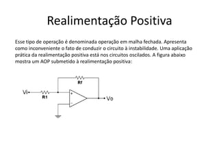Realimentação Positiva
Esse tipo de operação é denominada operação em malha fechada. Apresenta
como inconveniente o fato de conduzir o circuito à instabilidade. Uma aplicação
prática da realimentação positiva está nos circuitos oscilados. A figura abaixo
mostra um AOP submetido à realimentação positiva:
 