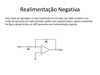 Realimentação Negativa
Esse modo de operação é o mais importante em circuitos com AOP, também é um
modo de operação em malha fechada, porém com resposta linear e ganho controlado.
Na figura abaixo temos um AOP operando com realimentação negativa.
 