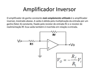 Amplificador Inversor
O amplificador de ganho constante mais amplamente utilizado é o amplificador
inversor, mostrado abaixo. A saída é obtida pela multiplicação da entrada por um
ganho (fator A) constante, fixado pelo resistor de entrada R1 e o resistor de
realimentação Rf. Essa saída também é invertida em relação à entrada.
 