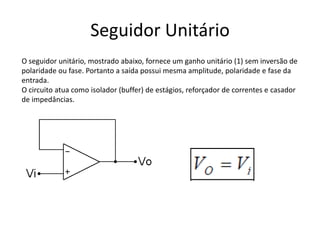 Seguidor Unitário
O seguidor unitário, mostrado abaixo, fornece um ganho unitário (1) sem inversão de
polaridade ou fase. Portanto a saída possui mesma amplitude, polaridade e fase da
entrada.
O circuito atua como isolador (buffer) de estágios, reforçador de correntes e casador
de impedâncias.
 