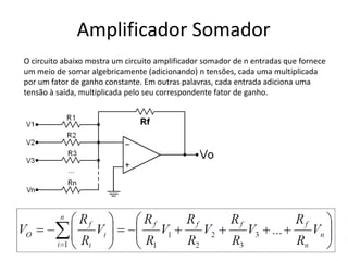 Amplificador Somador
O circuito abaixo mostra um circuito amplificador somador de n entradas que fornece
um meio de somar algebricamente (adicionando) n tensões, cada uma multiplicada
por um fator de ganho constante. Em outras palavras, cada entrada adiciona uma
tensão à saída, multiplicada pelo seu correspondente fator de ganho.
 