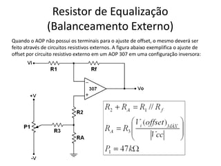 Resistor de Equalização
(Balanceamento Externo)
Quando o AOP não possui os terminais para o ajuste de offset, o mesmo deverá ser
feito através de circuitos resistivos externos. A figura abaixo exemplifica o ajuste de
offset por circuito resistivo externo em um AOP 307 em uma configuração inversora:
 