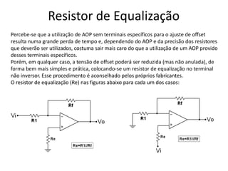 Resistor de Equalização
Percebe-se que a utilização de AOP sem terminais específicos para o ajuste de offset
resulta numa grande perda de tempo e, dependendo do AOP e da precisão dos resistores
que deverão ser utilizados, costuma sair mais caro do que a utilização de um AOP provido
desses terminais específicos.
Porém, em qualquer caso, a tensão de offset poderá ser reduzida (mas não anulada), de
forma bem mais simples e prática, colocando-se um resistor de equalização no terminal
não inversor. Esse procedimento é aconselhado pelos próprios fabricantes.
O resistor de equalização (Re) nas figuras abaixo para cada um dos casos:
 