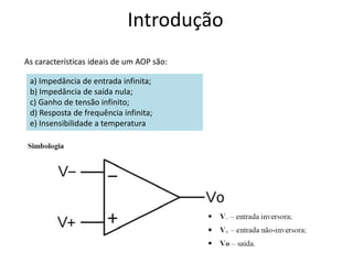 Introdução
As características ideais de um AOP são:
a) Impedância de entrada infinita;
b) Impedância de saída nula;
c) Ganho de tensão infinito;
d) Resposta de frequência infinita;
e) Insensibilidade a temperatura
 