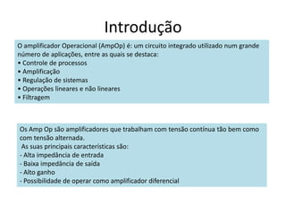 Introdução
O amplificador Operacional (AmpOp) é: um circuito integrado utilizado num grande
número de aplicações, entre as quais se destaca:
• Controle de processos
• Amplificação
• Regulação de sistemas
• Operações lineares e não lineares
• Filtragem
Os Amp Op são amplificadores que trabalham com tensão contínua tão bem como
com tensão alternada.
As suas principais características são:
- Alta impedância de entrada
- Baixa impedância de saída
- Alto ganho
- Possibilidade de operar como amplificador diferencial
 