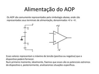 Alimentação do AOP
Os AOP são comumente representados pela simbologia abaixo, onde são
representados seus terminais de alimentação, denominados +V e –V:
Esses valores representam o máximo de tensão (positiva ou negativa) que o
dispositivo poderá fornecer.
Num primeiro momento, idealmente, fixemos que esses são os potenciais extremos
do dispositivo e, posteriormente, analisaremos situações específicas.
 