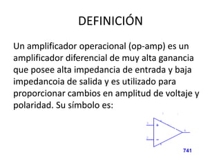 DEFINICIÓN
Un amplificador operacional (op-amp) es un
amplificador diferencial de muy alta ganancia
que posee alta impedancia de entrada y baja
impedancoia de salida y es utilizado para
proporcionar cambios en amplitud de voltaje y
polaridad. Su símbolo es:
 