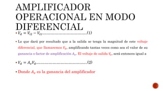  𝑉𝑑 = 𝑉𝑖2 − 𝑉𝑖1……………………………(1)
 Lo que dará por resultado que a la salida se tenga la magnitud de este voltaje
diferencial, que llamaremos 𝑉𝑑, amplificando tantas veces como sea el valor de su
ganancia o factor de amplificación 𝐴 𝑣. El voltaje de salida 𝑉𝑜, será entonces igual a
 𝑉𝑑 = 𝐴 𝑣 𝑉𝑑………………………………..(2)
 Donde 𝐴 𝑣 es la ganancia del amplificador
 