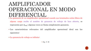 La ganancia de un amplificador operacional cuando sus terminales están libres de
alguna carga recibe el nombre de ganancia de voltaje de lazo abierto, se
representa por 𝐴 𝑉𝑂𝐿; algunas veces se llama simplemente ganancia.
 Las características relevantes del amplificador operacional ideal son las
siguientes:
 La ganancia de voltaje es infinita:
 𝐴 𝑣 = ∞
 