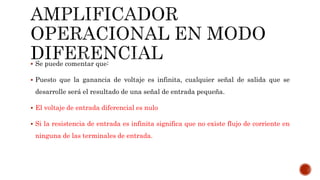  Se puede comentar que:
 Puesto que la ganancia de voltaje es infinita, cualquier señal de salida que se
desarrolle será el resultado de una señal de entrada pequeña.
 El voltaje de entrada diferencial es nulo
 Si la resistencia de entrada es infinita significa que no existe flujo de corriente en
ninguna de las terminales de entrada.
 