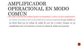 Es como si fueran dos señales iguales en magnitud y en fase con dos componentes:
un voltaje invertido y otro no invertido de la misma magnitud, lo que resulta en
un efecto final con un voltaje de salida de cero 𝑉𝑜 = 𝑜 𝑣𝑜𝑙𝑡𝑠 . Aunque en un
amplificador real, en la práctica, se tiene un voltaje de salida muy pequeño.
 
