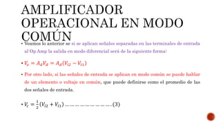  Veamos lo anterior se si se aplican señales separadas en las terminales de entrada
al Op Amp la salida en modo diferencial será de la siguiente forma:
 𝑉𝑜 = 𝐴 𝑑 𝑉𝑑 = 𝐴 𝑑 𝑉𝑖2 − 𝑉𝑖1
 Por otro lado, si las señales de entrada se aplican en modo común se puede hablar
de un elemento o voltaje en común, que puede definirse como el promedio de las
dos señales de entrada.
 𝑉𝑐 =
1
2
𝑉𝑖2 + 𝑉𝑖1 … … … … … … … … … . (3)
 