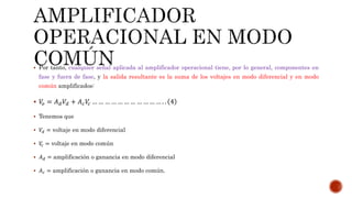  Por tanto, cualquier señal aplicada al amplificador operacional tiene, por lo general, componentes en
fase y fuera de fase, y la salida resultante es la suma de los voltajes en modo diferencial y en modo
común amplificados:
 𝑉𝑜 = 𝐴 𝑑 𝑉𝑑 + 𝐴 𝑐 𝑉𝑐 … … … … … … … … … … … . . 4
 Tenemos que
 𝑉𝑑 = voltaje en modo diferencial
 𝑉𝑐 = voltaje en modo común
 𝐴 𝑑 = amplificación o ganancia en modo diferencial
 𝐴 𝑐 = amplificación o ganancia en modo común.
 