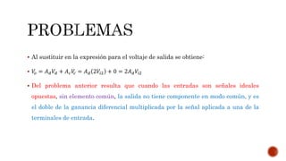  Al sustituir en la expresión para el voltaje de salida se obtiene:
 𝑉𝑜 = 𝐴 𝑑 𝑉𝑑 + 𝐴 𝑐 𝑉𝑐 = 𝐴 𝑑 2𝑉𝑖2 + 0 = 2𝐴 𝑑 𝑉𝑖2
 Del problema anterior resulta que cuando las entradas son señales ideales
opuestas, sin elemento común, la salida no tiene componente en modo común, y es
el doble de la ganancia diferencial multiplicada por la señal aplicada a una de la
terminales de entrada.
 