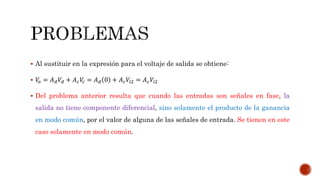  Al sustituir en la expresión para el voltaje de salida se obtiene:
 𝑉𝑜 = 𝐴 𝑑 𝑉𝑑 + 𝐴 𝑐 𝑉𝑐 = 𝐴 𝑑 0 + 𝐴 𝑐 𝑉𝑖2 = 𝐴 𝑐 𝑉𝑖2
 Del problema anterior resulta que cuando las entradas son señales en fase, la
salida no tiene componente diferencial, sino solamente el producto de la ganancia
en modo común, por el valor de alguna de las señales de entrada. Se tienen en este
caso solamente en modo común.
 