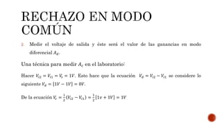 2. Medir el voltaje de salida y éste será el valor de las ganancias en modo
diferencial 𝐴 𝑑.
Una técnica para medir 𝐴 𝑐 en el laboratorio:
Hacer 𝑉𝑖2 = 𝑉𝑖1 = 𝑉𝑠 = 1𝑉. Esto hace que la ecuación 𝑉𝑑 = 𝑉𝑖2 − 𝑉𝑖1 se considere lo
siguiente 𝑉𝑑 = 1𝑉 − 1𝑉 = 0𝑉.
De la ecuación 𝑉𝑐 =
1
2
𝑉𝑖2 − 𝑉𝑖1 =
1
2
1𝑣 + 1𝑉 = 1𝑉
 