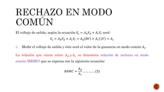 El voltaje de salida, según la ecuación 𝑉𝑜 = 𝐴 𝑑 𝑉𝑑 + 𝐴 𝑐 𝑉𝑐 será:
𝑉𝑜 = 𝐴 𝑑 𝑉𝑑 + 𝐴 𝑐 𝑉𝑐 = 𝐴 𝑑 0𝑉 + 𝐴 𝑐 1𝑉 = 𝐴 𝑐
3. Medir el voltaje de salida y éste será el valor de la ganancia en modo común 𝐴 𝑐.
La relación que existe entre 𝐴 𝑑 𝑦 𝐴 𝑐 se denomina relación de rechazo en modo
común (RRMC) que se expresa con la siguiente ecuación:
𝑅𝑅𝑀𝐶 =
𝐴 𝑑
𝐴 𝑐
… … … … (5)
 