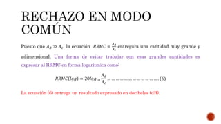 Puesto que 𝐴 𝑑 ≫ 𝐴 𝑐, la ecuación 𝑅𝑅𝑀𝐶 =
𝐴 𝑑
𝐴 𝑐
entregara una cantidad muy grande y
adimensional. Una forma de evitar trabajar con esas grandes cantidades es
expresar al RRMC en forma logarítmica como:
𝑅𝑅𝑀𝐶 𝑙𝑜𝑔 = 20𝑙𝑜𝑔10
𝐴 𝑑
𝐴 𝑐
… … … … … … … … … … … … . (6)
La ecuación (6) entrega un resultado expresado en decibeles (dB).
 