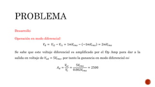 Desarrollo:
Operación en modo diferencial:
𝑉𝑑 = 𝑉𝑖2 − 𝑉𝑖1 = 1𝑚𝑉𝑟𝑚𝑠 − −1𝑚𝑉𝑟𝑚𝑠 = 2𝑚𝑉𝑟𝑚𝑠
Se sabe que este voltaje diferencial es amplificado por el Op Amp para dar a la
salida en voltaje de 𝑉𝑜𝑑 = 5𝑉𝑟𝑚𝑠, por tanto la ganancia en modo diferencial es:
𝐴 𝑑 =
𝑉𝑜𝑐
𝑉𝑐
=
5𝑉𝑟𝑚𝑠
0.002𝑉𝑟𝑚𝑠
= 2500
 