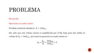 Desarrollo:
Operación en modo común:
El voltaje común de entrada es: 𝑉𝑐 = 1𝑚𝑉𝑟𝑚𝑠
Sse sabe que este voltaje común es amplificado por el Op Amp para dar salida en
voltaje de 𝑉𝑜𝑐 = 5𝑚𝑉𝑟𝑚𝑠, por tanto la ganancia en modo común es:
𝐴 𝑑 =
𝑉𝑜𝑐
𝑉𝑐
=
5𝑚𝑉𝑟𝑚𝑠
1𝑚𝑉𝑟𝑚𝑠
= 5
 
