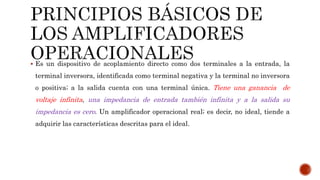  Es un dispositivo de acoplamiento directo como dos terminales a la entrada, la
terminal inversora, identificada como terminal negativa y la terminal no inversora
o positiva; a la salida cuenta con una terminal única. Tiene una ganancia de
voltaje infinita, una impedancia de entrada también infinita y a la salida su
impedancia es cero. Un amplificador operacional real; es decir, no ideal, tiende a
adquirir las características descritas para el ideal.
 