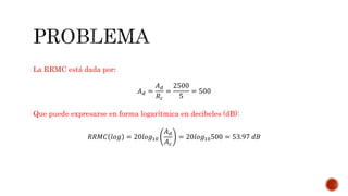 La RRMC está dada por:
𝐴 𝑑 =
𝐴 𝑑
𝑅 𝑐
=
2500
5
= 500
Que puede expresarse en forma logarítmica en decibeles (dB):
𝑅𝑅𝑀𝐶 𝑙𝑜𝑔 = 20𝑙𝑜𝑔10
𝐴 𝑑
𝐴 𝑐
= 20𝑙𝑜𝑔10500 = 53.97 𝑑𝐵
 