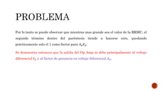 Por lo tanto se puede observar que mientras mas grande sea el valor de la RRMC, el
segundo término dentro del paréntesis tiende a hacerse cero, quedando
prácticamente solo el 1 como factor para 𝐴 𝑑 𝑉𝑑.
Se demuestra entonces que la salida del Op Amp se debe principalmente al voltaje
diferencial 𝑉𝑑 y al factor de ganancia en voltaje diferencial 𝐴 𝑑.
 