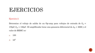 Ejercicio 2
Determine el voltaje de salida de un Op-amp para voltajes de entrada de 𝑉𝑖1 =
150𝜇𝑉, 𝑉𝑖2 = 140𝜇𝑉. El amplificador tiene una ganancia diferencial de 𝐴 𝑑 = 4000 y el
valor de RRMC es:
a. 100
b. 105
 