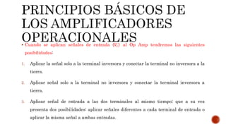  Cuando se aplican señales de entrada 𝑉𝑖 al Op Amp tendremos las siguientes
posibilidades:
1. Aplicar la señal solo a la terminal inversora y conectar la terminal no inversora a la
tierra.
2. Aplicar señal solo a la terminal no inversora y conectar la terminal inversora a
tierra.
3. Aplicar señal de entrada a las dos terminales al mismo tiempo; que a su vez
presenta dos posibilidades: aplicar señales diferentes a cada terminal de entrada o
aplicar la misma señal a ambas entradas.
 