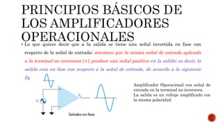  Lo que quiere decir que a la salida se tiene una señal invertida en fase con
respecto de la señal de entrada; mientras que la misma señal de entrada aplicada
a la terminal no inversora + produce una señal positiva en la salida; es decir, la
salida esta en fase con respecto a la señal de entrada, de acuerdo a la siguiente
figura.
Amplificador Operacional con señal de
entrada en la terminal no inversora.
La salida es un voltaje amplificado con
la misma polaridad.
 