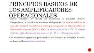  Ambas terminales de entrada del amplificador se utilizarán siempre,
independiente de la aplicación que tenga el dispositivo. La señal de salida es de
una sola terminal y está referida a tierra; por consiguiente; se utilizan voltajes de
alimentación bipolares ±5𝑉 𝑎 ± 15𝑉 . La alimentación va de +5V a 15V respecto
de tierra y otra alimentación que puede ser de −5V a − 15V respecto a tierra.
 Un amplificador operacional puede realizar sus funciones de diferentes maneras,
en lo que se llama modos de operación.
 