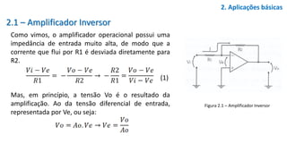 2.1 – Amplificador Inversor
Como vimos, o amplificador operacional possui uma
impedância de entrada muito alta, de modo que a
corrente que flui por R1 é desviada diretamente para
R2.
(1)
Mas, em princípio, a tensão Vo é o resultado da
amplificação. Ao da tensão diferencial de entrada,
representada por Ve, ou seja:
2. Aplicações básicas
Figura 2.1 – Amplificador Inversor
 