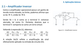 2.1 – Amplificador Inversor
Como o amplificador operacional possui um ganho de
tensão muito elevado, no limite, podemos afirmar que
se Ao  ∞, então Ve  0.
Sendo Ve = 0, é como se o terminal V- estivesse
aterrado, tal como V+. Portanto, dizemos que o
terminal V- comporta-se como um terra virtual.
Voltando à expressão (1), obtemos:
A relação Vo/Vi reflete a amplificação do sinal
efetivamente aplicado na entrada do circuito (Vi).
2. Aplicações básicas
Figura 2.1 – Amplificador Inversor
 