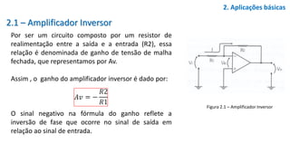 2.1 – Amplificador Inversor
Por ser um circuito composto por um resistor de
realimentação entre a saída e a entrada (R2), essa
relação é denominada de ganho de tensão de malha
fechada, que representamos por Av.
Assim , o ganho do amplificador inversor é dado por:
O sinal negativo na fórmula do ganho reflete a
inversão de fase que ocorre no sinal de saída em
relação ao sinal de entrada.
2. Aplicações básicas
Figura 2.1 – Amplificador Inversor
 
