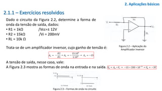 2.1.1 – Exercícios resolvidos
Dado o circuito da Figura 2.2, determine a forma de
onda da tensão de saída, dados:
• R1 = 1kΩ /Vcc=± 12V
• R2 = 15kΩ /Vi = 200mV
• RL = 10k Ω
2. Aplicações básicas
Figura 2.2 – Aplicação do
Amplificador Inversor
Trata-se de um amplificador inversor, cujo ganho de tensão é:
A tensão de saída, nesse caso, vale:
A Figura 2.3 mostra as formas de onda na entrada e na saída.
Figura 2.3 – Formas de onda no circuito
 
