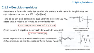 2.1.2 – Exercícios resolvidos
Determine a forma de onda das tensões de entrada e de saída do amplificador do
exercício anterior, caso vi = 500.cos(wt) [mV]
2. Aplicações básicas
Figura 2.2 – Aplicação do
Amplificador Inversor
Trata-se de um sinal cossenoidal cujo valor de pico é de 500 mV.
Nesse caso, o módulo da tensão de pico de saída vale:
Como o ganho é negativo, a expressão da tensão de saída será:
O sinal negativo indica que o sinal de saída possui uma inversão
de fase em relação ao sinal de entrada, conforme ilustra a Figura 2.4.
Figura 2.4– Formas de onda no circuito
 